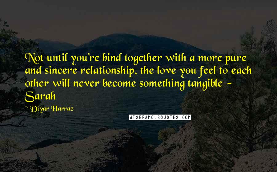 Diyar Harraz Quotes: Not until you're bind together with a more pure and sincere relationship, the love you feel to each other will never become something tangible - Sarah