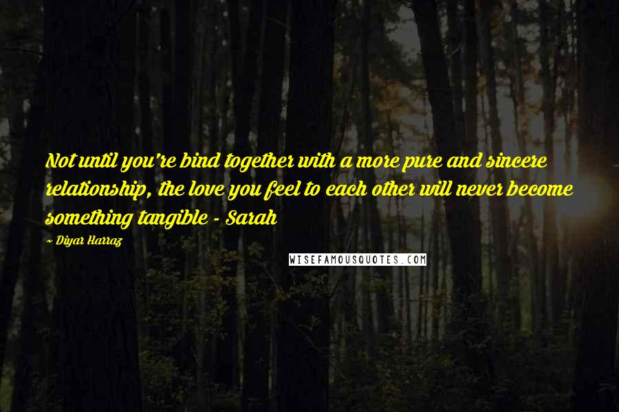Diyar Harraz Quotes: Not until you're bind together with a more pure and sincere relationship, the love you feel to each other will never become something tangible - Sarah