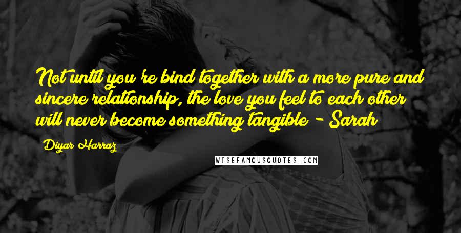 Diyar Harraz Quotes: Not until you're bind together with a more pure and sincere relationship, the love you feel to each other will never become something tangible - Sarah