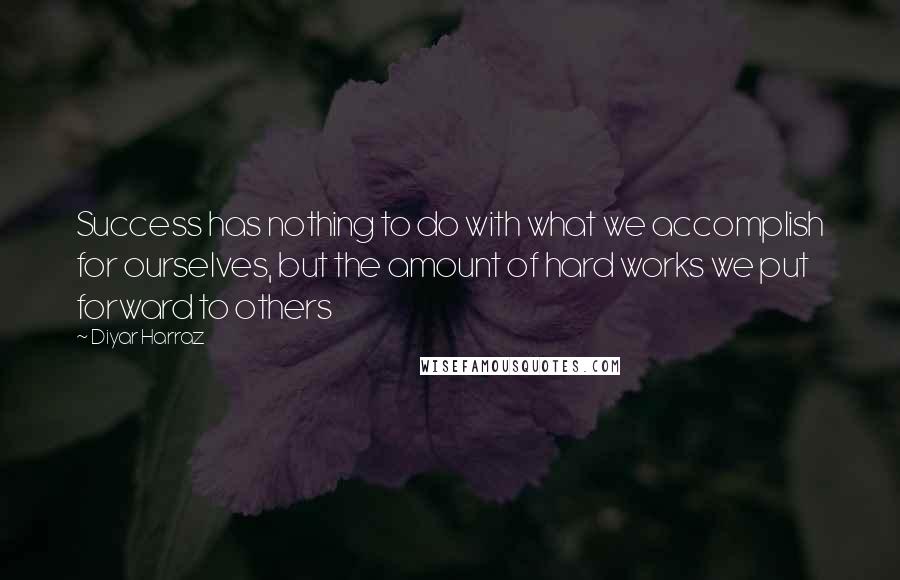 Diyar Harraz Quotes: Success has nothing to do with what we accomplish for ourselves, but the amount of hard works we put forward to others