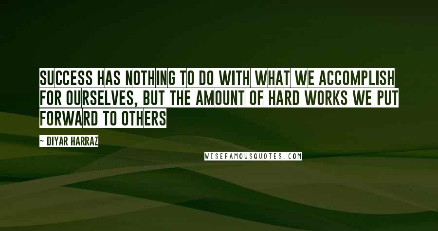 Diyar Harraz Quotes: Success has nothing to do with what we accomplish for ourselves, but the amount of hard works we put forward to others