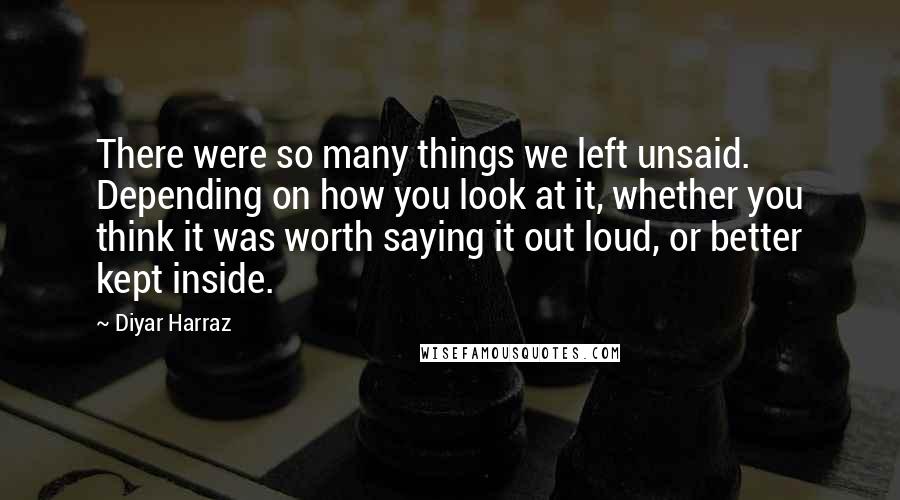 Diyar Harraz Quotes: There were so many things we left unsaid. Depending on how you look at it, whether you think it was worth saying it out loud, or better kept inside.