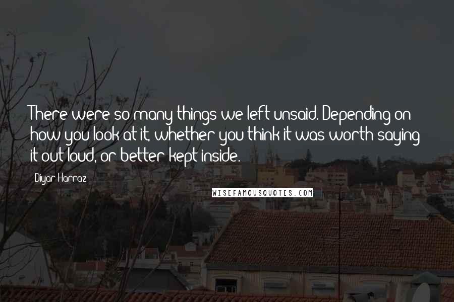 Diyar Harraz Quotes: There were so many things we left unsaid. Depending on how you look at it, whether you think it was worth saying it out loud, or better kept inside.