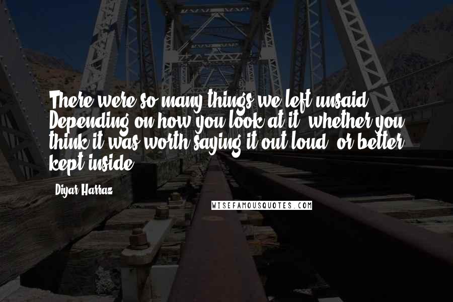 Diyar Harraz Quotes: There were so many things we left unsaid. Depending on how you look at it, whether you think it was worth saying it out loud, or better kept inside.