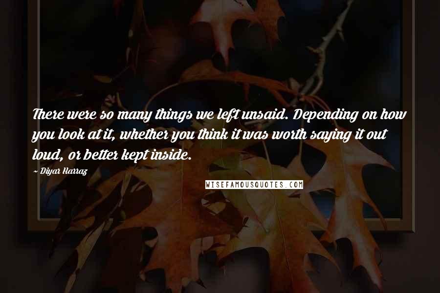 Diyar Harraz Quotes: There were so many things we left unsaid. Depending on how you look at it, whether you think it was worth saying it out loud, or better kept inside.