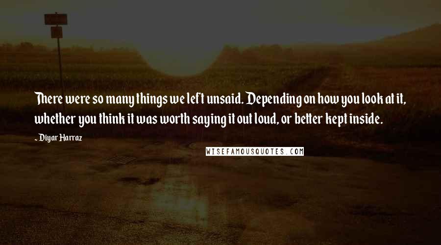 Diyar Harraz Quotes: There were so many things we left unsaid. Depending on how you look at it, whether you think it was worth saying it out loud, or better kept inside.