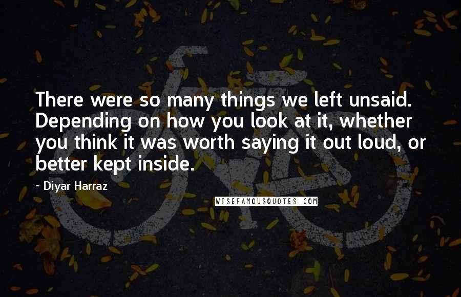 Diyar Harraz Quotes: There were so many things we left unsaid. Depending on how you look at it, whether you think it was worth saying it out loud, or better kept inside.