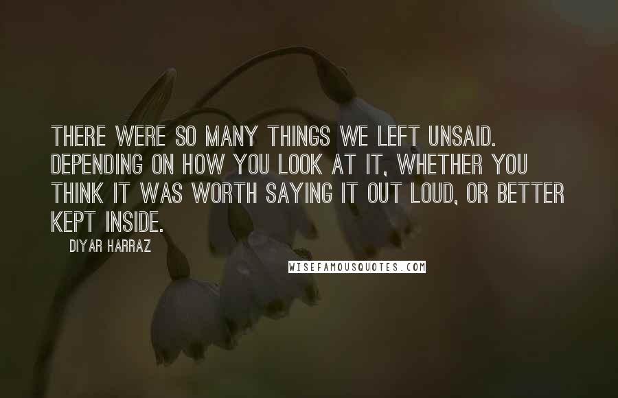 Diyar Harraz Quotes: There were so many things we left unsaid. Depending on how you look at it, whether you think it was worth saying it out loud, or better kept inside.