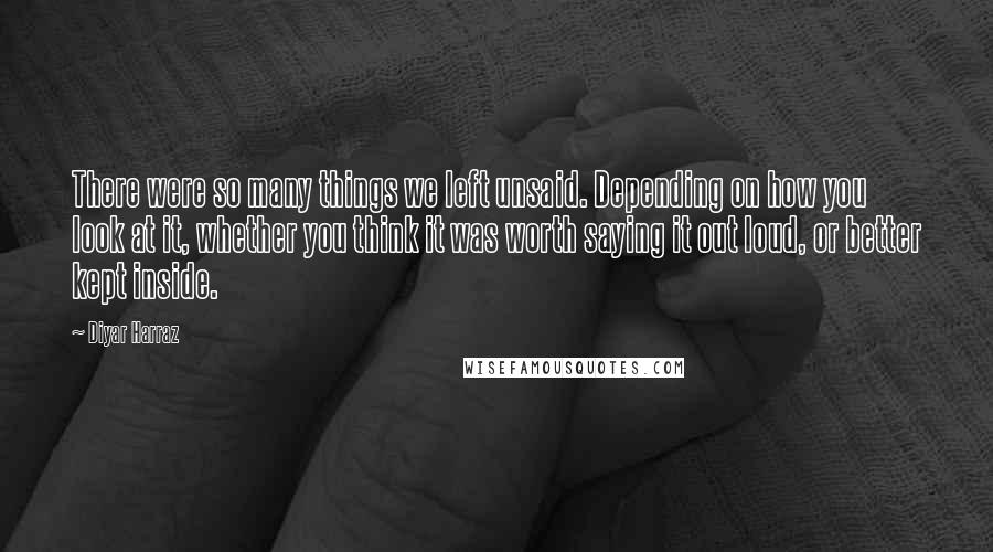 Diyar Harraz Quotes: There were so many things we left unsaid. Depending on how you look at it, whether you think it was worth saying it out loud, or better kept inside.