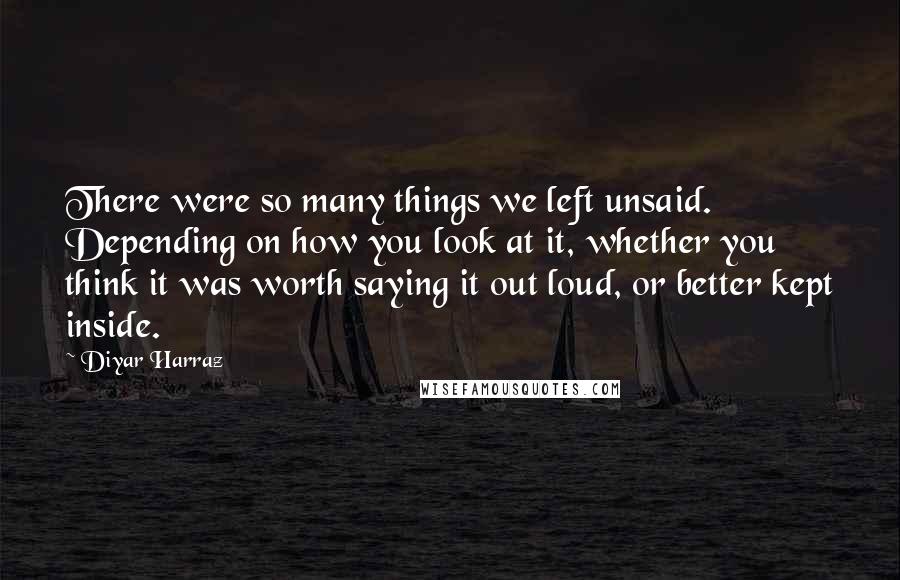 Diyar Harraz Quotes: There were so many things we left unsaid. Depending on how you look at it, whether you think it was worth saying it out loud, or better kept inside.
