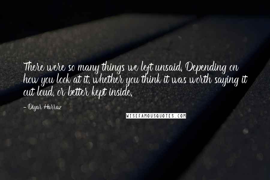 Diyar Harraz Quotes: There were so many things we left unsaid. Depending on how you look at it, whether you think it was worth saying it out loud, or better kept inside.