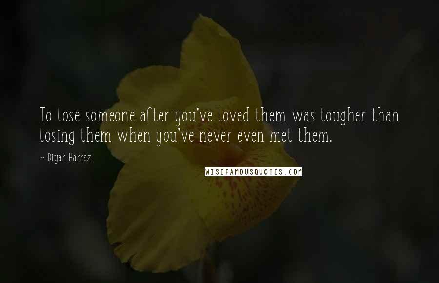 Diyar Harraz Quotes: To lose someone after you've loved them was tougher than losing them when you've never even met them.