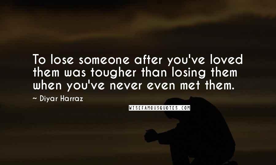 Diyar Harraz Quotes: To lose someone after you've loved them was tougher than losing them when you've never even met them.