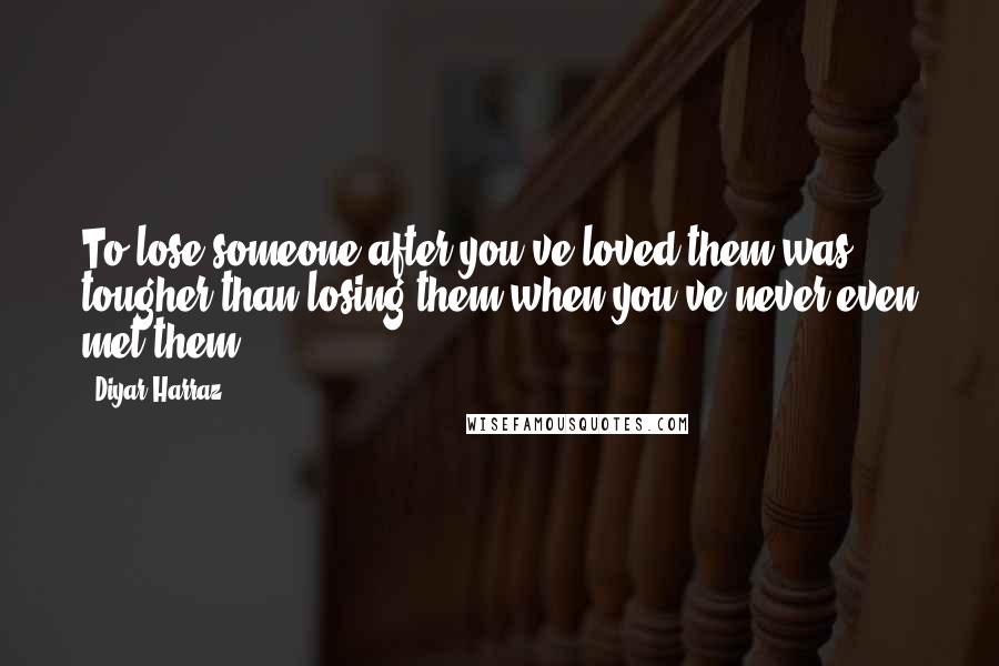 Diyar Harraz Quotes: To lose someone after you've loved them was tougher than losing them when you've never even met them.