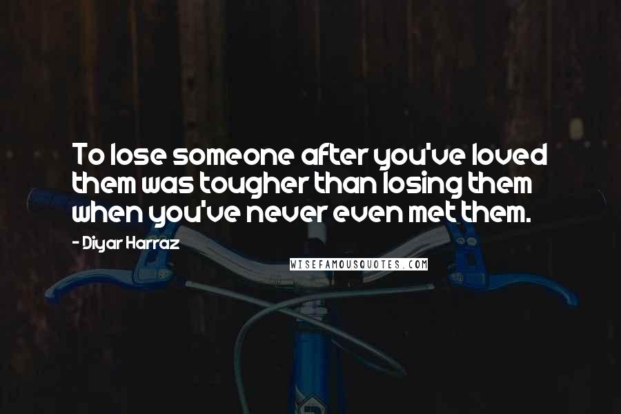 Diyar Harraz Quotes: To lose someone after you've loved them was tougher than losing them when you've never even met them.