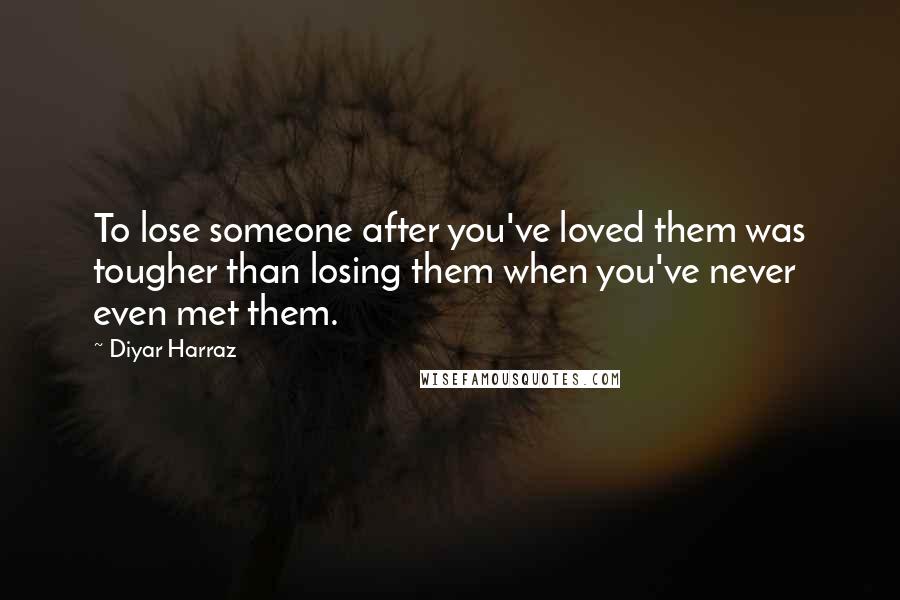 Diyar Harraz Quotes: To lose someone after you've loved them was tougher than losing them when you've never even met them.