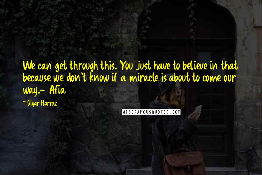 Diyar Harraz Quotes: We can get through this. You just have to believe in that because we don't know if a miracle is about to come our way.- Afia