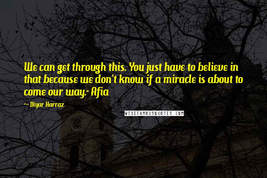 Diyar Harraz Quotes: We can get through this. You just have to believe in that because we don't know if a miracle is about to come our way.- Afia