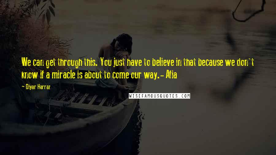 Diyar Harraz Quotes: We can get through this. You just have to believe in that because we don't know if a miracle is about to come our way.- Afia