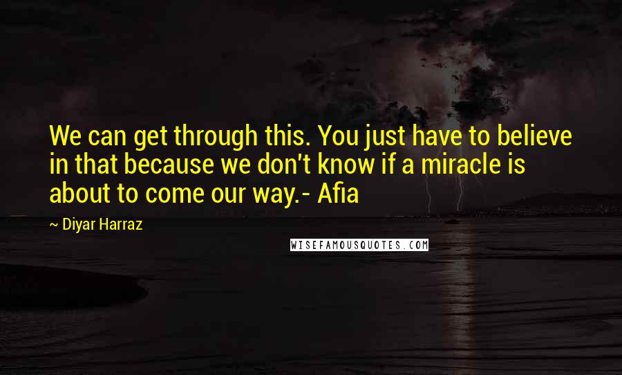 Diyar Harraz Quotes: We can get through this. You just have to believe in that because we don't know if a miracle is about to come our way.- Afia
