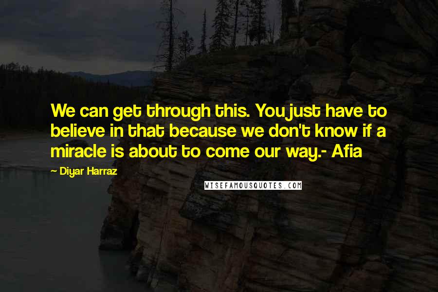 Diyar Harraz Quotes: We can get through this. You just have to believe in that because we don't know if a miracle is about to come our way.- Afia