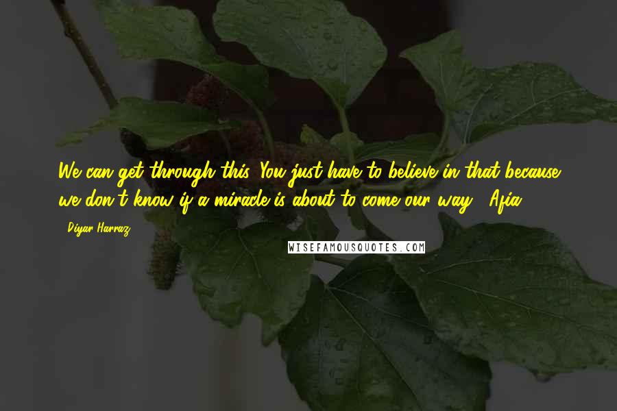 Diyar Harraz Quotes: We can get through this. You just have to believe in that because we don't know if a miracle is about to come our way.- Afia