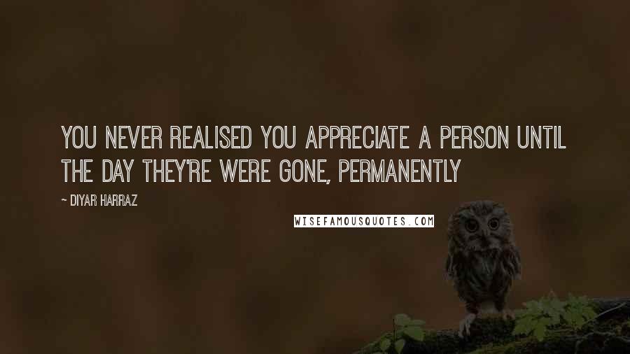 Diyar Harraz Quotes: You never realised you appreciate a person until the day they're were gone, permanently