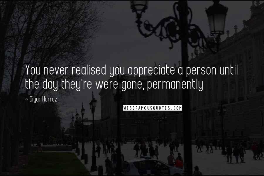 Diyar Harraz Quotes: You never realised you appreciate a person until the day they're were gone, permanently