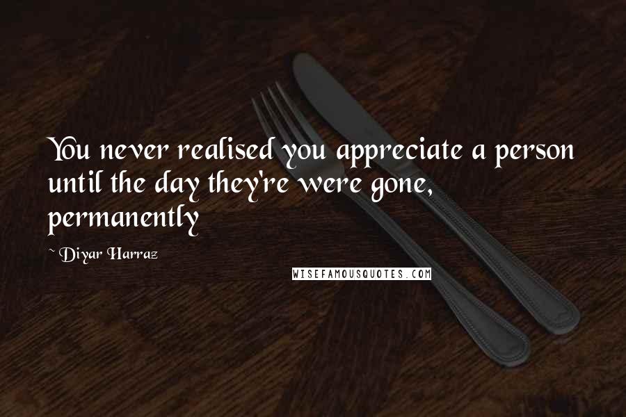 Diyar Harraz Quotes: You never realised you appreciate a person until the day they're were gone, permanently