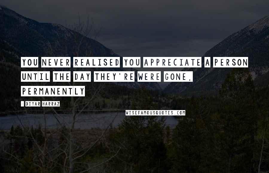 Diyar Harraz Quotes: You never realised you appreciate a person until the day they're were gone, permanently