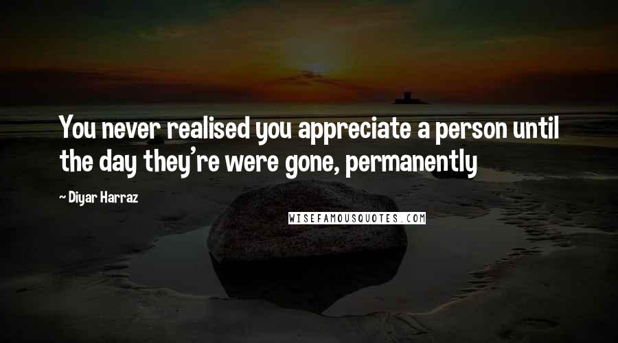 Diyar Harraz Quotes: You never realised you appreciate a person until the day they're were gone, permanently