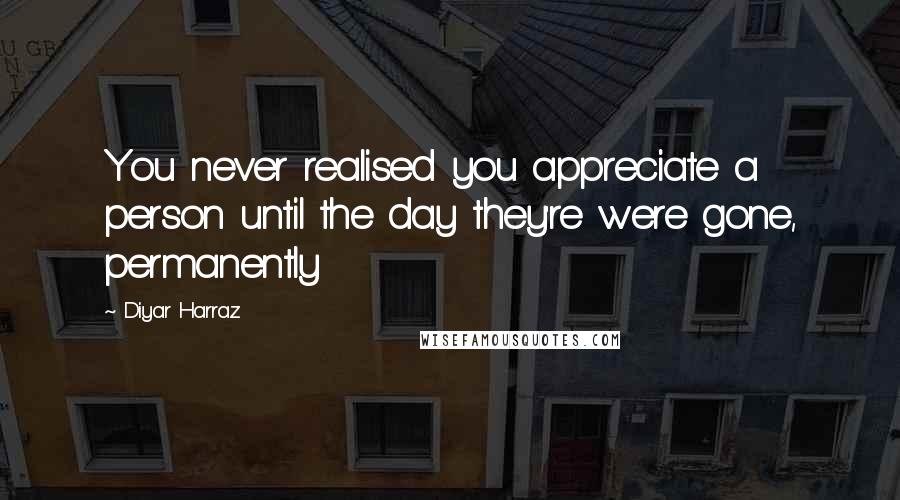 Diyar Harraz Quotes: You never realised you appreciate a person until the day they're were gone, permanently