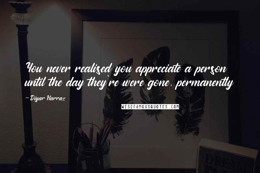 Diyar Harraz Quotes: You never realised you appreciate a person until the day they're were gone, permanently