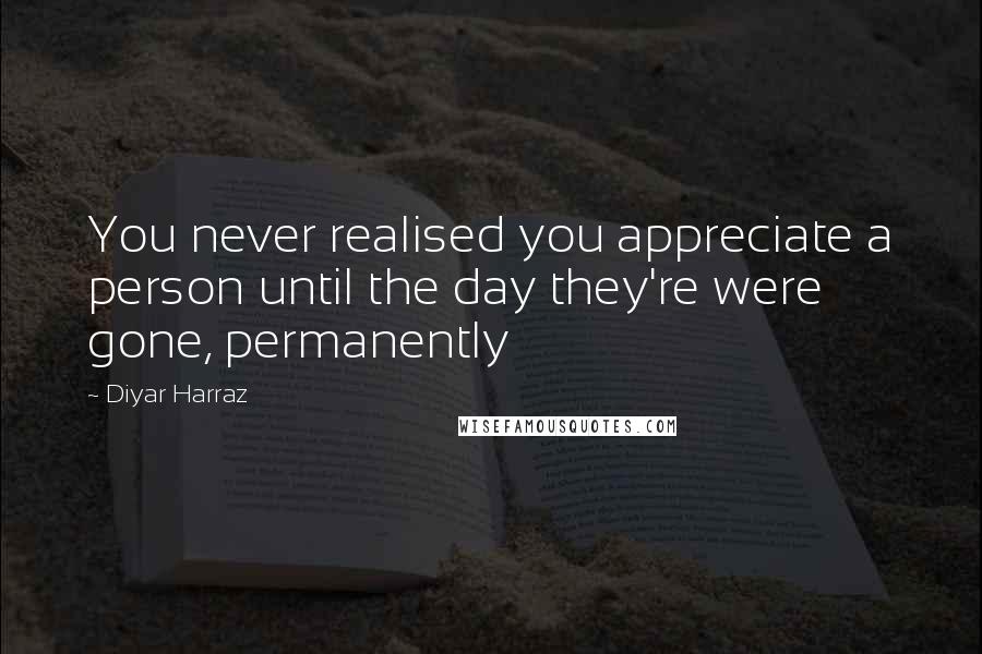 Diyar Harraz Quotes: You never realised you appreciate a person until the day they're were gone, permanently