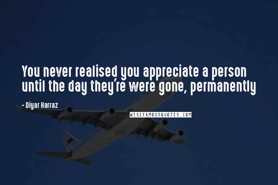 Diyar Harraz Quotes: You never realised you appreciate a person until the day they're were gone, permanently