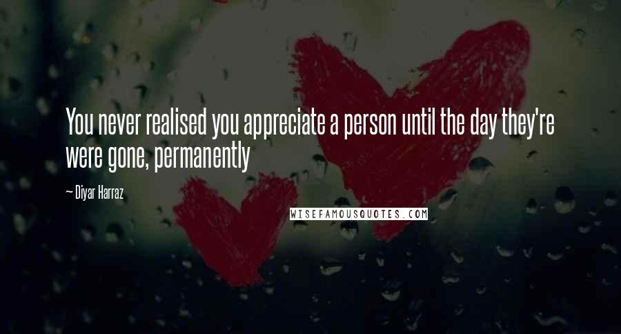 Diyar Harraz Quotes: You never realised you appreciate a person until the day they're were gone, permanently