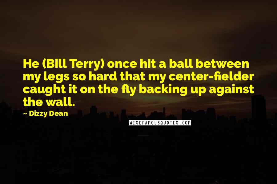 Dizzy Dean Quotes: He (Bill Terry) once hit a ball between my legs so hard that my center-fielder caught it on the fly backing up against the wall.