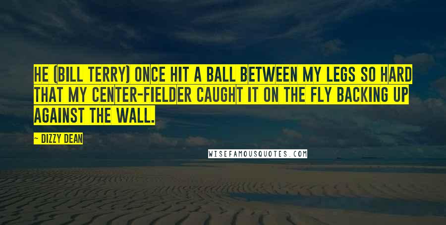 Dizzy Dean Quotes: He (Bill Terry) once hit a ball between my legs so hard that my center-fielder caught it on the fly backing up against the wall.