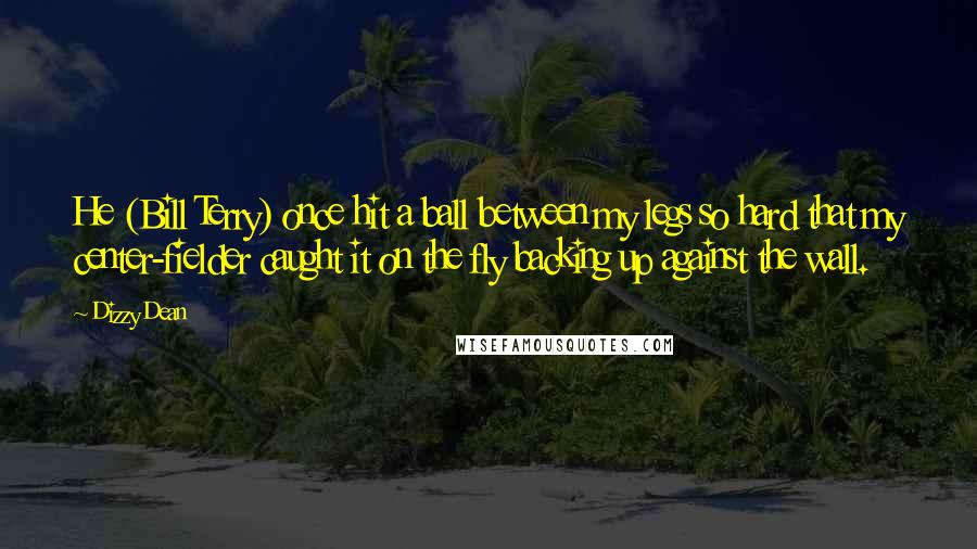 Dizzy Dean Quotes: He (Bill Terry) once hit a ball between my legs so hard that my center-fielder caught it on the fly backing up against the wall.