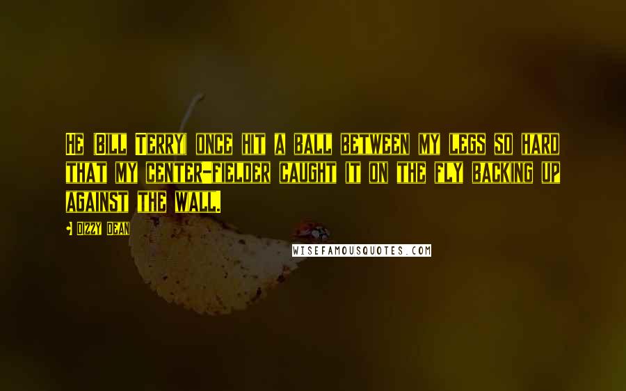 Dizzy Dean Quotes: He (Bill Terry) once hit a ball between my legs so hard that my center-fielder caught it on the fly backing up against the wall.