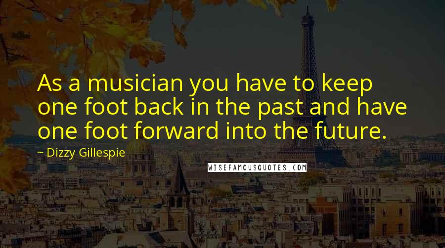 Dizzy Gillespie Quotes: As a musician you have to keep one foot back in the past and have one foot forward into the future.