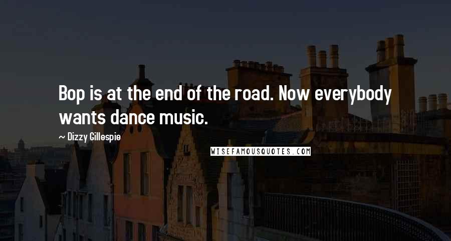 Dizzy Gillespie Quotes: Bop is at the end of the road. Now everybody wants dance music.