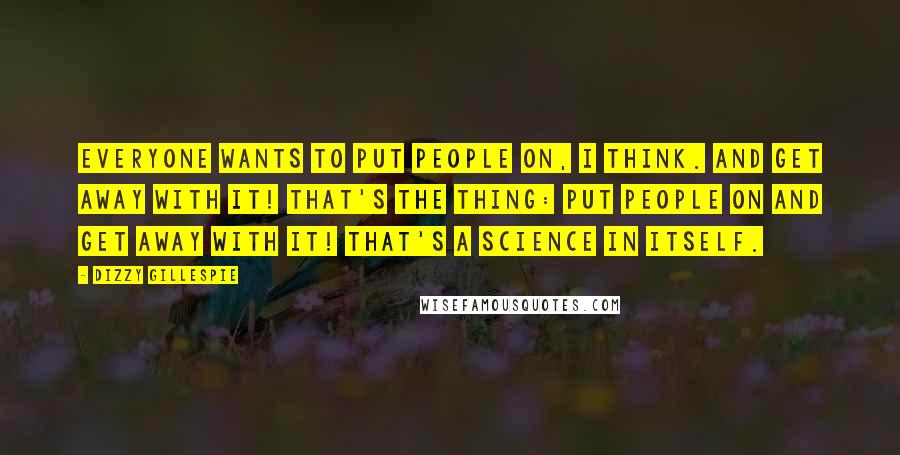 Dizzy Gillespie Quotes: Everyone wants to put people on, I think. And get away with it! That's the thing: put people on and get away with it! That's a science in itself.