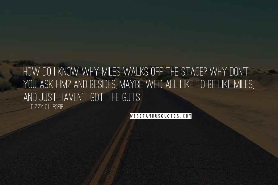 Dizzy Gillespie Quotes: How do I know why Miles walks off the stage? Why don't you ask him? And besides, maybe we'd all like to be like Miles, and just haven't got the guts.