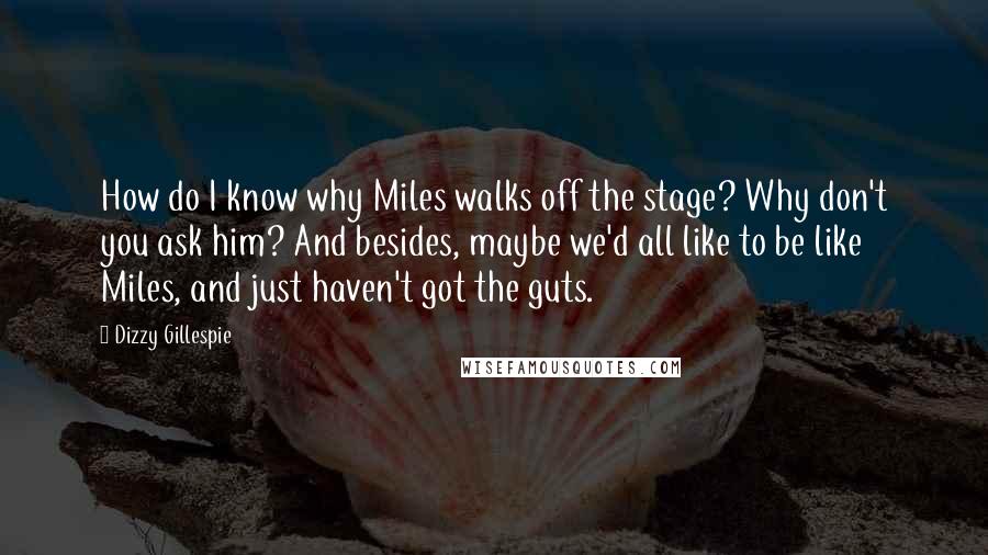 Dizzy Gillespie Quotes: How do I know why Miles walks off the stage? Why don't you ask him? And besides, maybe we'd all like to be like Miles, and just haven't got the guts.