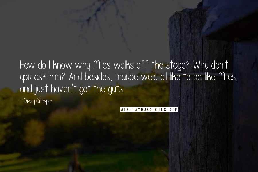 Dizzy Gillespie Quotes: How do I know why Miles walks off the stage? Why don't you ask him? And besides, maybe we'd all like to be like Miles, and just haven't got the guts.