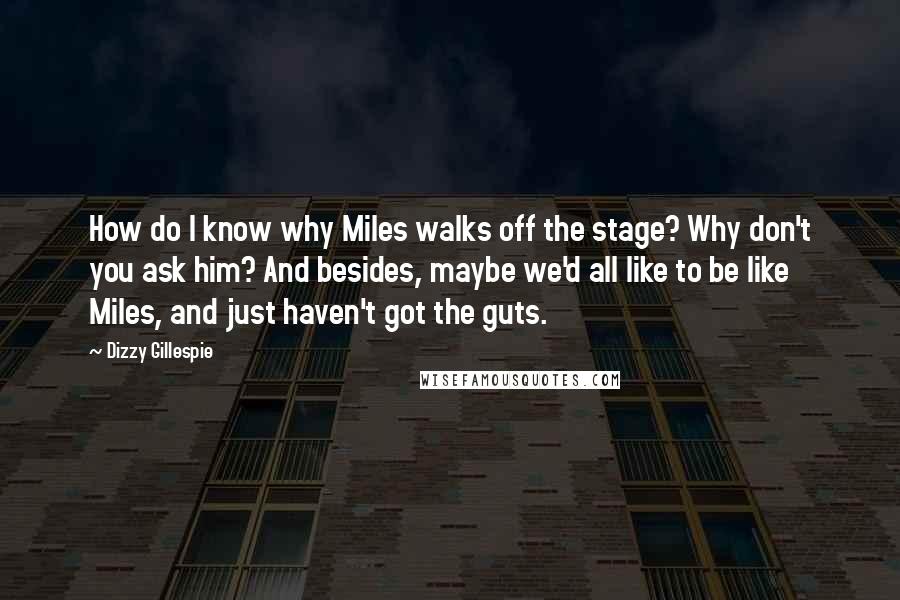 Dizzy Gillespie Quotes: How do I know why Miles walks off the stage? Why don't you ask him? And besides, maybe we'd all like to be like Miles, and just haven't got the guts.