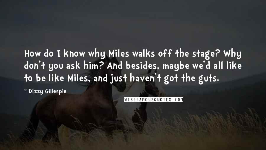 Dizzy Gillespie Quotes: How do I know why Miles walks off the stage? Why don't you ask him? And besides, maybe we'd all like to be like Miles, and just haven't got the guts.