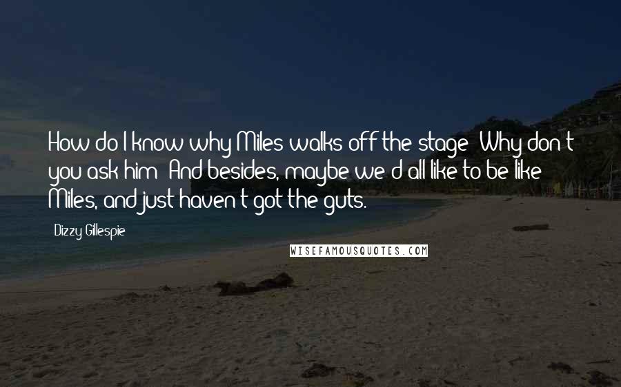 Dizzy Gillespie Quotes: How do I know why Miles walks off the stage? Why don't you ask him? And besides, maybe we'd all like to be like Miles, and just haven't got the guts.