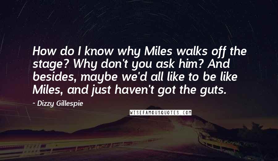 Dizzy Gillespie Quotes: How do I know why Miles walks off the stage? Why don't you ask him? And besides, maybe we'd all like to be like Miles, and just haven't got the guts.